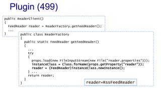 Plugin (499)
public ReaderClient()
{
FeedReader reader = ReaderFactory.getFeedReader();
...
} public class ReaderFactory
{
public static FeedReader getFeedReader()
{
...
try
{
props.load(new FileInputStream(new File("reader.properties")));
instanceClass = Class.forName(props.getProperty("reader"));
reader = (FeedReader)instanceClass.newInstance();
} ...
return reader;
}
} reader=RssFeedReader
 