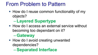 From Problem to Pattern
 How do I reuse common functionality of my
objects?
–Layered Supertype
 How do I access an external service without
becoming too dependant on it?
–Gateway
 How do I avoid creating unwanted
dependencies?
–Separated Interface
 