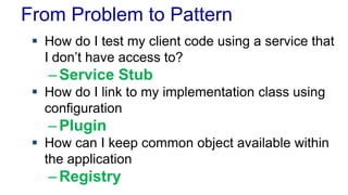 From Problem to Pattern
 How do I test my client code using a service that
I don’t have access to?
–Service Stub
 How do I link to my implementation class using
configuration
–Plugin
 How can I keep common object available within
the application
–Registry
 