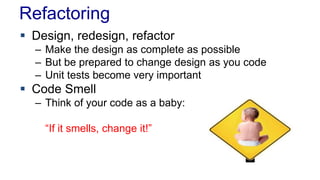 Refactoring
 Design, redesign, refactor
– Make the design as complete as possible
– But be prepared to change design as you code
– Unit tests become very important
 Code Smell
– Think of your code as a baby:
“If it smells, change it!”
 