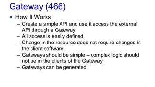 Gateway (466)
 How It Works
– Create a simple API and use it access the external
API through a Gateway
– All access is easily defined
– Change in the resource does not require changes in
the client software
– Gateways should be simple – complex logic should
not be in the clients of the Gateway
– Gateways can be generated
 