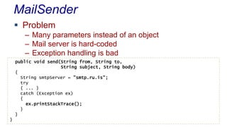 MailSender
 Problem
– Many parameters instead of an object
– Mail server is hard-coded
– Exception handling is bad
public void send(String from, String to,
String subject, String body)
{
String smtpServer = ”smtp.ru.is";
try
{ ... }
catch (Exception ex)
{
ex.printStackTrace();
}
}
}
 
