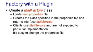 Factory with a Plugin
 Create a MailFactory class
– Loads mail.properties file
– Creates the class specified in the properties file and
returns interface MailService
– Clients use MailService and are not exposed to
particular implementation
– It’s easy to change the properties file
 