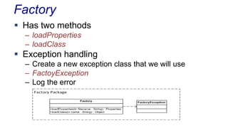 Factory
 Has two methods
– loadProperties
– loadClass
 Exception handling
– Create a new exception class that we will use
– FactoyException
– Log the error
 
