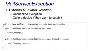 MailServiceException
 Extends RuntimeException
– Unchecked exception
– Callers decide if they want to catch it
public class MailServiceException extends RuntimeException
{
public MailServiceException(String message)
{
super(message);
}
public MailServiceException(String message, Throwable cause)
{
super(message, cause);
}
}
 