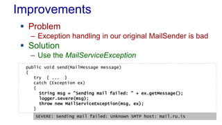 Improvements
 Problem
– Exception handling in our original MailSender is bad
 Solution
– Use the MailServiceException
public void send(MailMessage message)
{
try { ... }
catch (Exception ex)
{
String msg = "Sending mail failed: " + ex.getMessage();
logger.severe(msg);
throw new MailServiceException(msg, ex);
}
SEVERE: Sending mail failed: Unknown SMTP host: mail.ru.is
 