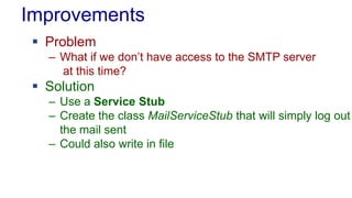 Improvements
 Problem
– What if we don’t have access to the SMTP server
at this time?
 Solution
– Use a Service Stub
– Create the class MailServiceStub that will simply log out
the mail sent
– Could also write in file
 