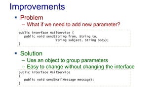 Improvements
 Problem
– What if we need to add new parameter?
 Solution
– Use an object to group parameters
– Easy to change without changing the interface
public interface MailService {
public void send(String from, String to,
String subject, String body);
}
public interface MailService
{
public void send(MailMessage message);
}
 
