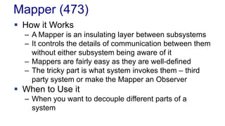 Mapper (473)
 How it Works
– A Mapper is an insulating layer between subsystems
– It controls the details of communication between them
without either subsystem being aware of it
– Mappers are fairly easy as they are well-defined
– The tricky part is what system invokes them – third
party system or make the Mapper an Observer
 When to Use it
– When you want to decouple different parts of a
system
 
