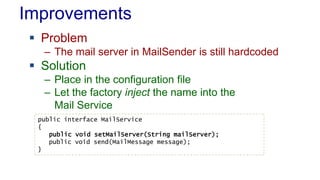 Improvements
 Problem
– The mail server in MailSender is still hardcoded
 Solution
– Place in the configuration file
– Let the factory inject the name into the
Mail Service
public interface MailService
{
public void setMailServer(String mailServer);
public void send(MailMessage message);
}
 