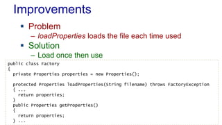 Improvements
 Problem
– loadProperties loads the file each time used
 Solution
– Load once then use
public class Factory
{
private Properties properties = new Properties();
protected Properties loadProperties(String filename) throws FactoryException
{ ...
return properties;
}
public Properties getProperties()
{
return properties;
} ...
 