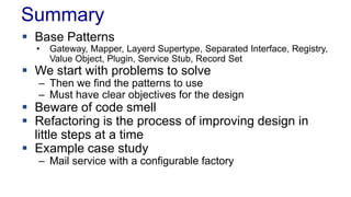 Summary
 Base Patterns
• Gateway, Mapper, Layerd Supertype, Separated Interface, Registry,
Value Object, Plugin, Service Stub, Record Set
 We start with problems to solve
– Then we find the patterns to use
– Must have clear objectives for the design
 Beware of code smell
 Refactoring is the process of improving design in
little steps at a time
 Example case study
– Mail service with a configurable factory
 