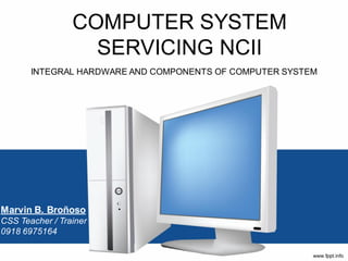 COMPUTER SYSTEM
SERVICING NCII
INTEGRAL HARDWARE AND COMPONENTS OF COMPUTER SYSTEM
Marvin B. Broñoso
CSS Teacher / Trainer
0918 6975164
 