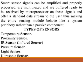 Smart sensor signals can be amplified and properly
processed, are multiplexed and are buffered ready to
be received by microprocessor on these signals and
offer a standard data stream to the user thus making
the entire sensing module behave like a system
periphery rather than a passive component.
TYPES OF SENSORS
Temperature Sensor.
Proximity Sensor.
IR Sensor (Infrared Sensor)
Pressure Sensor.
Light Sensor.
Ultrasonic Sensor.
 