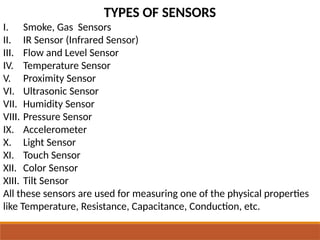 TYPES OF SENSORS
I. Smoke, Gas Sensors
II. IR Sensor (Infrared Sensor)
III. Flow and Level Sensor
IV. Temperature Sensor
V. Proximity Sensor
VI. Ultrasonic Sensor
VII. Humidity Sensor
VIII. Pressure Sensor
IX. Accelerometer
X. Light Sensor
XI. Touch Sensor
XII. Color Sensor
XIII. Tilt Sensor
All these sensors are used for measuring one of the physical properties
like Temperature, Resistance, Capacitance, Conduction, etc.
 