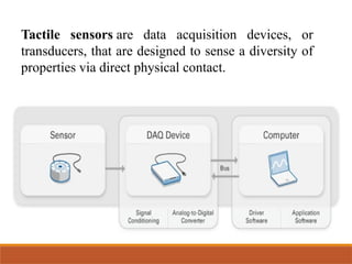 Tactile sensors are data acquisition devices, or
transducers, that are designed to sense a diversity of
properties via direct physical contact.
 