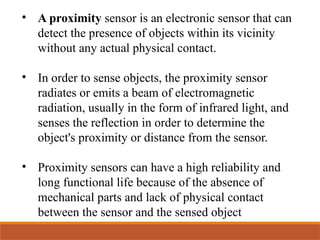 • A proximity sensor is an electronic sensor that can
detect the presence of objects within its vicinity
without any actual physical contact.
• In order to sense objects, the proximity sensor
radiates or emits a beam of electromagnetic
radiation, usually in the form of infrared light, and
senses the reflection in order to determine the
object's proximity or distance from the sensor.
• Proximity sensors can have a high reliability and
long functional life because of the absence of
mechanical parts and lack of physical contact
between the sensor and the sensed object
 