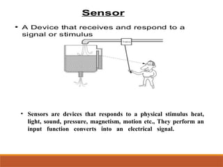 • Sensors are devices that responds to a physical stimulus heat,
light, sound, pressure, magnetism, motion etc., They perform an
input function converts into an electrical signal.
 