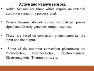 Active and Passive sensors.
• Active Sensors are those which require an external
excitation signal or a power signal.
• Passive Sensors, do not require any external power
signal and directly generates output response.
• These are based on conversion phenomenon i.e. the
input and the output.
• Some of the common conversion phenomena are
Photoelectric, Thermoelectric, Electrochemical,
Electromagnetic, Thermo optic, etc.
 