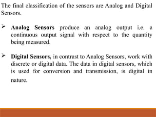 The final classification of the sensors are Analog and Digital
Sensors.
 Analog Sensors produce an analog output i.e. a
continuous output signal with respect to the quantity
being measured.
 Digital Sensors, in contrast to Analog Sensors, work with
discrete or digital data. The data in digital sensors, which
is used for conversion and transmission, is digital in
nature.
 