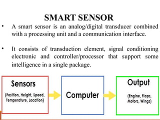 SMART SENSOR
• A smart sensor is an analog/digital transducer combined
with a processing unit and a communication interface.
• It consists of transduction element, signal conditioning
electronic and controller/processor that support some
intelligence in a single package.
 