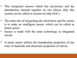 • This integrated sensors which has electronics and the
transduction element together on one silicon chip, this
system can be called as system-on-chip (SoC).
• The main aim of integrating the electronics and the sensor
is to make an intelligent sensor, which can be called as
smart sensor.
• Sensor is made with the same technology as integrated
circuit.
• A smart sensor utilizes the transduction properties of one
class of materials and electronic properties of silicon.
 