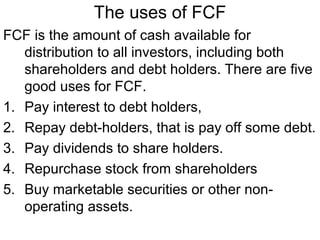 The uses of FCF
FCF is the amount of cash available for
   distribution to all investors, including both
   shareholders and debt holders. There are five
   good uses for FCF.
1. Pay interest to debt holders,
2. Repay debt-holders, that is pay off some debt.
3. Pay dividends to share holders.
4. Repurchase stock from shareholders
5. Buy marketable securities or other non-
   operating assets.
 