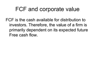 FCF and corporate value
FCF is the cash available for distribution to
 investors. Therefore, the value of a firm is
 primarily dependent on its expected future
 Free cash flow.
 