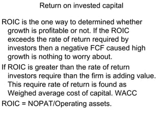Return on invested capital

ROIC is the one way to determined whether
   growth is profitable or not. If the ROIC
   exceeds the rate of return required by
   investors then a negative FCF caused high
   growth is nothing to worry about.
If ROIC is greater than the rate of return
   investors require than the firm is adding value.
   This require rate of return is found as
   Weighed average cost of capital. WACC
ROIC = NOPAT/Operating assets.
 