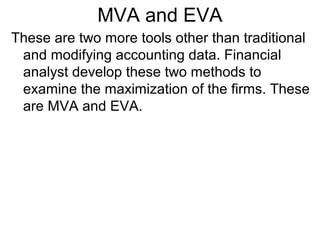MVA and EVA
These are two more tools other than traditional
 and modifying accounting data. Financial
 analyst develop these two methods to
 examine the maximization of the firms. These
 are MVA and EVA.
 