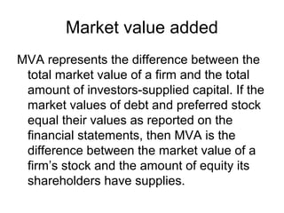 Market value added
MVA represents the difference between the
 total market value of a firm and the total
 amount of investors-supplied capital. If the
 market values of debt and preferred stock
 equal their values as reported on the
 financial statements, then MVA is the
 difference between the market value of a
 firm’s stock and the amount of equity its
 shareholders have supplies.
 