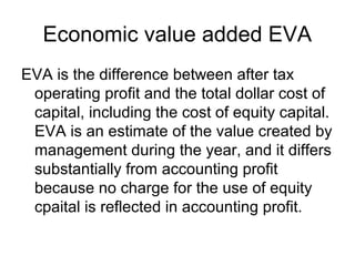 Economic value added EVA
EVA is the difference between after tax
 operating profit and the total dollar cost of
 capital, including the cost of equity capital.
 EVA is an estimate of the value created by
 management during the year, and it differs
 substantially from accounting profit
 because no charge for the use of equity
 cpaital is reflected in accounting profit.
 