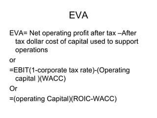 EVA
EVA= Net operating profit after tax –After
  tax dollar cost of capital used to support
  operations
or
=EBIT(1-corporate tax rate)-(Operating
  capital )(WACC)
Or
=(operating Capital)(ROIC-WACC)
 