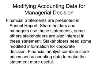 Modifying Accounting Data for
       Managerial Decision
Financial Statements are presented in
  Annual Report, Share holders and
  managers use these statements, some
  others stakeholders are also interest in
  these statement. Stakeholders need some
  modified information for corporate
  decision. Financial analyst combine stock
  prices and accounting data to make the
  statement more useful.
 