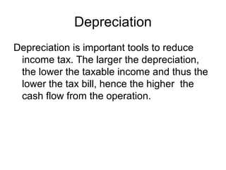 Depreciation
Depreciation is important tools to reduce
 income tax. The larger the depreciation,
 the lower the taxable income and thus the
 lower the tax bill, hence the higher the
 cash flow from the operation.
 