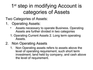 1st step in modifying Account is
         categories of Assets
Two Categories of Assets:
1. Operating Assets:
  •   Assets necessary to operate Business. Operating
      Assets are further divided in two categories
  1. Operating Current Assets 2. Long term operating
      Assets.
2. Non Operating Assets
  1. Non Operating assets refers to assets above the
     level of operating requirement, such short term
     investment, land held by company, and cash above
     the level of requirement.
 