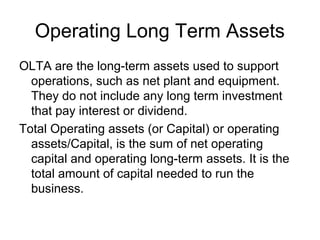Operating Long Term Assets
OLTA are the long-term assets used to support
  operations, such as net plant and equipment.
  They do not include any long term investment
  that pay interest or dividend.
Total Operating assets (or Capital) or operating
  assets/Capital, is the sum of net operating
  capital and operating long-term assets. It is the
  total amount of capital needed to run the
  business.
 