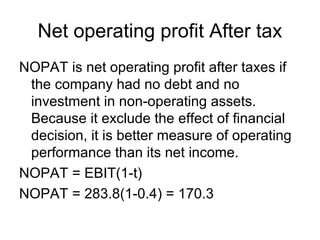 Net operating profit After tax
NOPAT is net operating profit after taxes if
 the company had no debt and no
 investment in non-operating assets.
 Because it exclude the effect of financial
 decision, it is better measure of operating
 performance than its net income.
NOPAT = EBIT(1-t)
NOPAT = 283.8(1-0.4) = 170.3
 