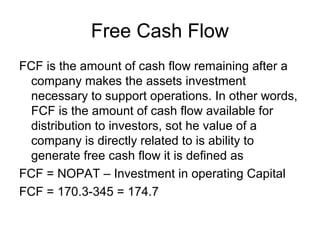 Free Cash Flow
FCF is the amount of cash flow remaining after a
 company makes the assets investment
 necessary to support operations. In other words,
 FCF is the amount of cash flow available for
 distribution to investors, sot he value of a
 company is directly related to is ability to
 generate free cash flow it is defined as
FCF = NOPAT – Investment in operating Capital
FCF = 170.3-345 = 174.7
 