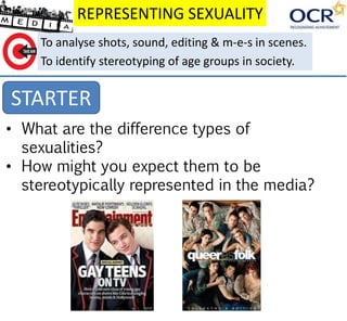 REPRESENTING SEXUALITY
STARTER
To analyse shots, sound, editing & m-e-s in scenes.
To identify stereotyping of age groups in society.
• What are the difference types of
sexualities?
• How might you expect them to be
stereotypically represented in the media?
 