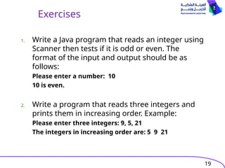 19
Exercises
1. Write a Java program that reads an integer using
Scanner then tests if it is odd or even. The
format of the input and output should be as
follows:
Please enter a number: 10
10 is even.
2. Write a program that reads three integers and
prints them in increasing order. Example:
Please enter three integers: 9, 5, 21
The integers in increasing order are: 5 9 21
 