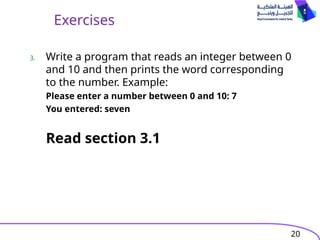 20
Exercises
3. Write a program that reads an integer between 0
and 10 and then prints the word corresponding
to the number. Example:
Please enter a number between 0 and 10: 7
You entered: seven
Read section 3.1
 