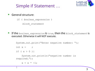 3
Simple if Statement …
 General structure:
 If the boolean_expression is true, then the block_statement is
executed. Otherwise it will NOT execute.
if ( boolean_expression )
block_statement
System.out.print(“Enter negative number: “);
int x = ;
if ( x > 0 ){
System.out.println(“negative number is
required.”);
x = x * -1;
}
 