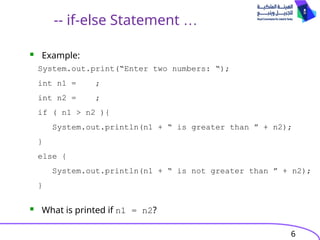 6
-- if-else Statement …
 Example:
 What is printed if n1 = n2?
System.out.print(“Enter two numbers: “);
int n1 = ;
int n2 = ;
if ( n1 > n2 ){
System.out.println(n1 + “ is greater than ” + n2);
}
else {
System.out.println(n1 + “ is not greater than ” + n2);
}
 