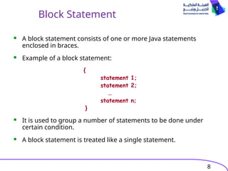8
Block Statement
 A block statement consists of one or more Java statements
enclosed in braces.
 Example of a block statement:
{
statement 1;
statement 2;
…
statement n;
}
 It is used to group a number of statements to be done under
certain condition.
 A block statement is treated like a single statement.
 