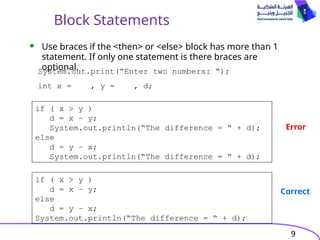9
Block Statements
 Use braces if the <then> or <else> block has more than 1
statement. If only one statement is there braces are
optional.
System.out.print(“Enter two numbers: “);
int x = , y = , d;
if ( x > y )
d = x – y;
System.out.println(“The difference = “ + d);
else
d = y – x;
System.out.println(“The difference = “ + d);
if ( x > y )
d = x – y;
else
d = y – x;
System.out.println(“The difference = “ + d);
Error
Correct
 