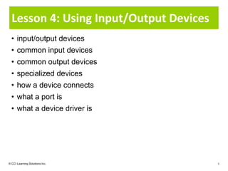 Lesson 4: Using Input/Output Devices
  • input/output devices
  • common input devices
  • common output devices
  • specialized devices
  • how a device connects
  • what a port is
  • what a device driver is




© CCI Learning Solutions Inc.            1
 