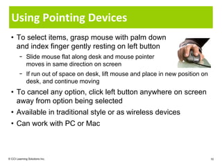 Using Pointing Devices
  • To select items, grasp mouse with palm down
    and index finger gently resting on left button
        − Slide mouse flat along desk and mouse pointer
          moves in same direction on screen
        − If run out of space on desk, lift mouse and place in new position on
          desk, and continue moving
  • To cancel any option, click left button anywhere on screen
    away from option being selected
  • Available in traditional style or as wireless devices
  • Can work with PC or Mac



© CCI Learning Solutions Inc.                                                    10
 