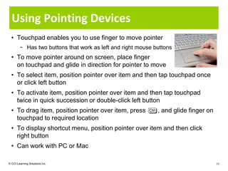 Using Pointing Devices
  • Touchpad enables you to use finger to move pointer
        − Has two buttons that work as left and right mouse buttons
  • To move pointer around on screen, place finger
    on touchpad and glide in direction for pointer to move
  • To select item, position pointer over item and then tap touchpad once
    or click left button
  • To activate item, position pointer over item and then tap touchpad
    twice in quick succession or double-click left button
  • To drag item, position pointer over item, press          , and glide finger on
    touchpad to required location
  • To display shortcut menu, position pointer over item and then click
    right button
  • Can work with PC or Mac

© CCI Learning Solutions Inc.                                                        11
 