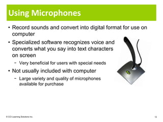 Using Microphones
  • Record sounds and convert into digital format for use on
    computer
  • Specialized software recognizes voice and
    converts what you say into text characters
    on screen
        − Very beneficial for users with special needs
  • Not usually included with computer
        − Large variety and quality of microphones
          available for purchase




© CCI Learning Solutions Inc.                                  12
 